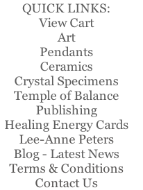 QUICK LINKS:
View Cart
Art
Pendants
Ceramics
Crystal Specimens
Temple of Balance   
Publishing  
Healing Energy Cards   
Lee-Anne Peters 
Blog - Latest News
Terms & Conditions  
Contact Us